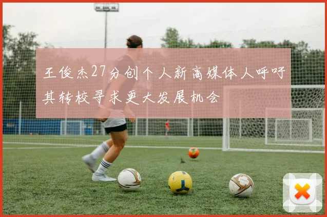 王俊杰27分创个人新高媒体人呼吁其转校寻求更大发展机会