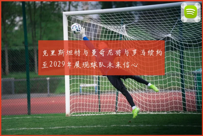 克里斯坦特与曼奇尼将与罗马续约至2029年展现球队未来信心