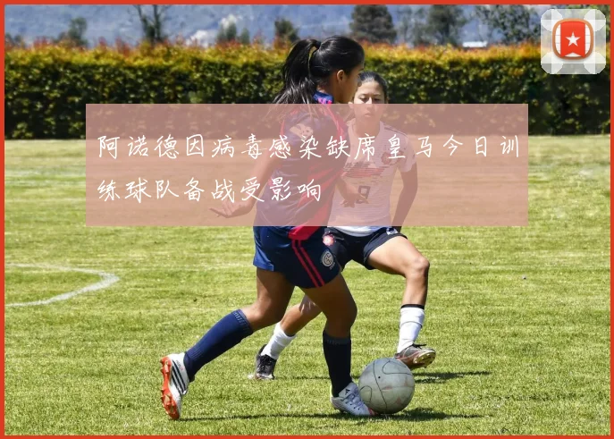 阿诺德因病毒感染缺席皇马今日训练球队备战受影响