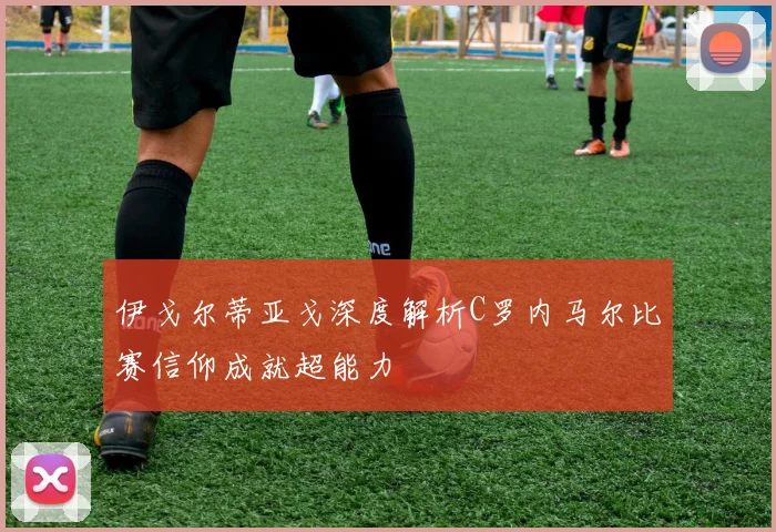 伊戈尔蒂亚戈深度解析C罗内马尔比赛信仰成就超能力
