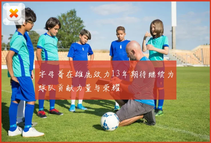 字母哥在雄鹿效力13年期待继续为球队贡献力量与荣耀