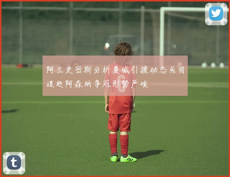 阿兰史密斯分析曼城引援动态或将追赶阿森纳争冠形势严峻