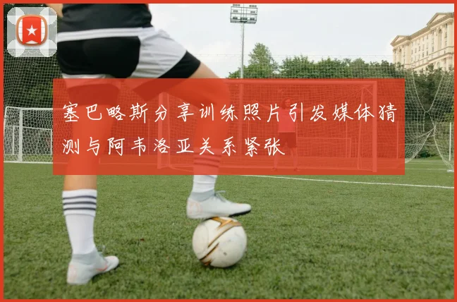 塞巴略斯分享训练照片引发媒体猜测与阿韦洛亚关系紧张