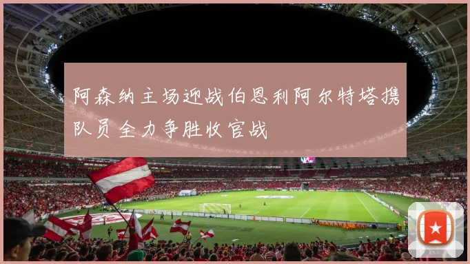 阿森纳主场迎战伯恩利阿尔特塔携队员全力争胜收官战