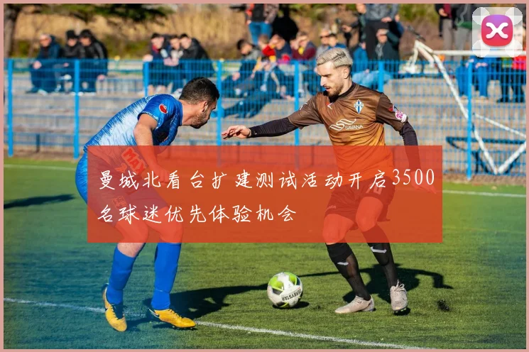曼城北看台扩建测试活动开启3500名球迷优先体验机会