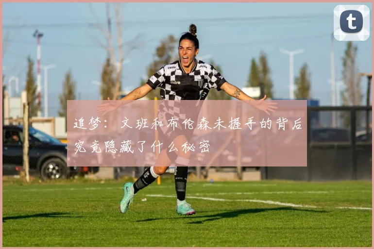 追梦：文班和布伦森未握手的背后究竟隐藏了什么秘密