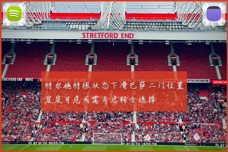 特尔施特根状态下滑巴萨二门位置岌岌可危或需考虑转会选择