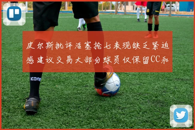 皮尔斯批评活塞抢七表现缺乏紧迫感建议交易大部分球员仅保留CC和詹金斯