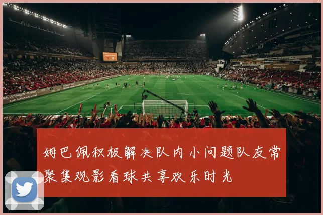 姆巴佩积极解决队内小问题队友常聚集观影看球共享欢乐时光