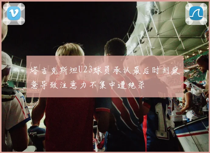 塔吉克斯坦U23球员承认最后时刻疲惫导致注意力不集中遭绝杀