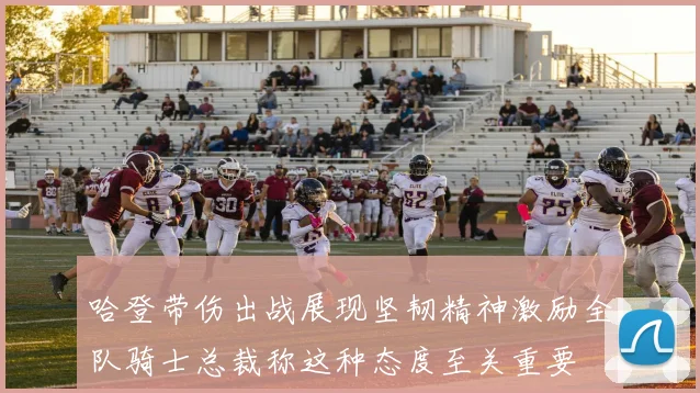 哈登带伤出战展现坚韧精神激励全队骑士总裁称这种态度至关重要