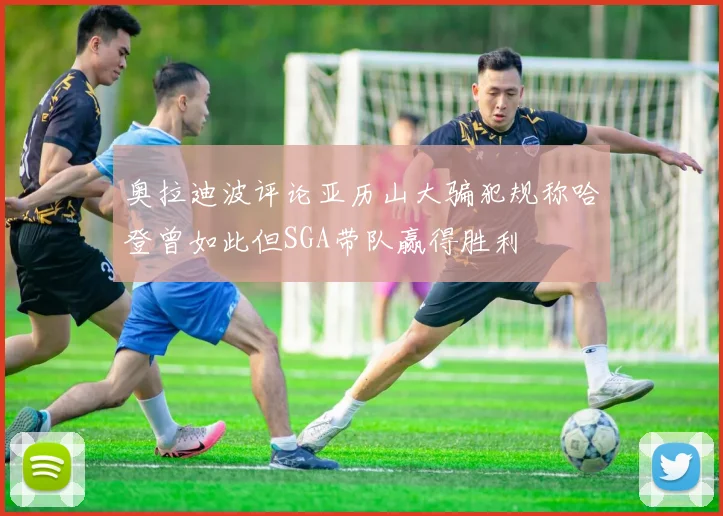 奥拉迪波评论亚历山大骗犯规称哈登曾如此但SGA带队赢得胜利