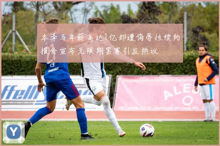 本泽马年薪高达1亿却遭侮辱性续约报价宣布无限期罢赛引发热议