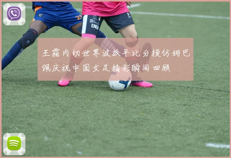 王霜内切世界波扳平比分模仿姆巴佩庆祝中国女足精彩瞬间回顾