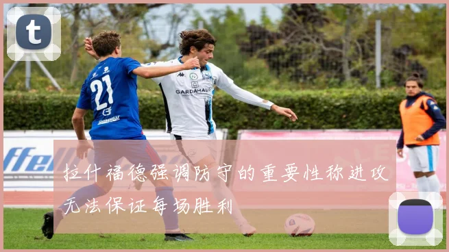 拉什福德强调防守的重要性称进攻无法保证每场胜利