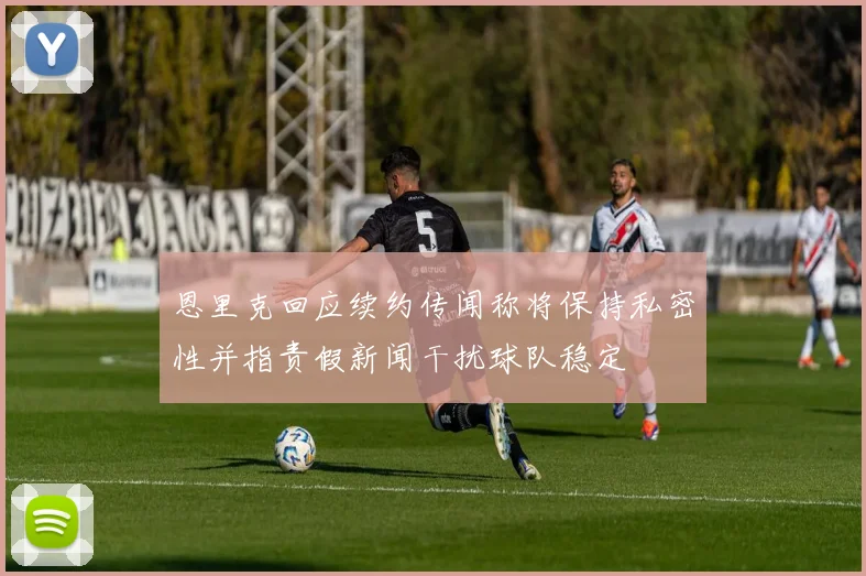 恩里克回应续约传闻称将保持私密性并指责假新闻干扰球队稳定